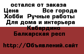 остался от заказа › Цена ­ 3 500 - Все города Хобби. Ручные работы » Для дома и интерьера   . Кабардино-Балкарская респ.